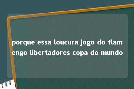 porque essa loucura jogo do flamengo libertadores copa do mundo