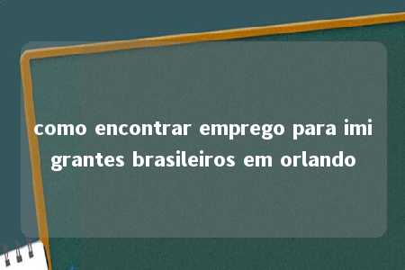 como encontrar emprego para imigrantes brasileiros em orlando