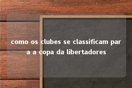 como os clubes se classificam para a copa da libertadores