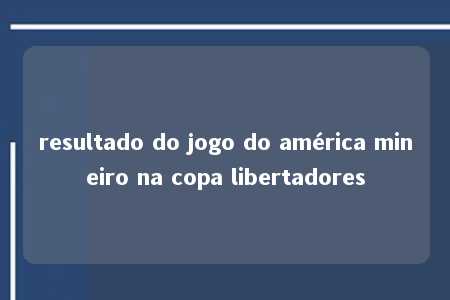 resultado do jogo do américa mineiro na copa libertadores