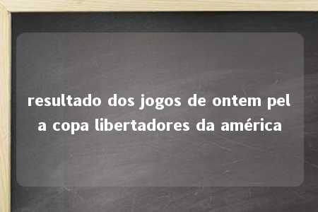 resultado dos jogos de ontem pela copa libertadores da américa