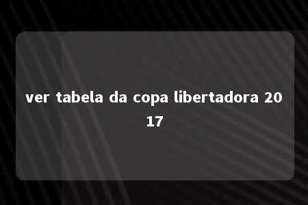 ver tabela da copa libertadora 2017