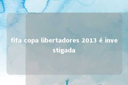 fifa copa libertadores 2013 é investigada