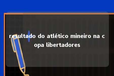 resultado do atlético mineiro na copa libertadores