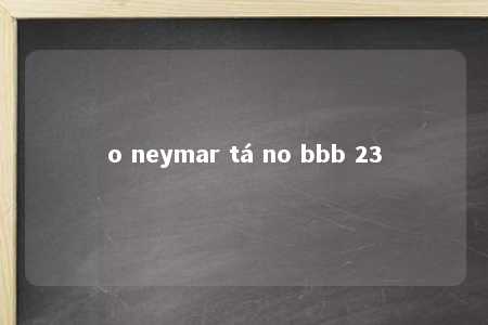 o neymar tá no bbb 23