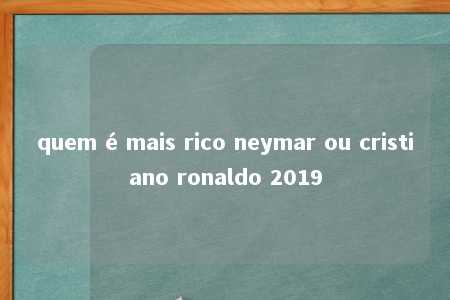 quem é mais rico neymar ou cristiano ronaldo 2019