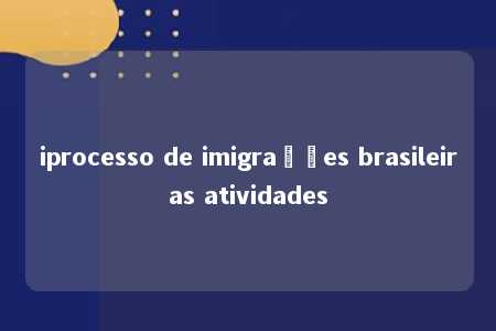 iprocesso de imigrações brasileiras atividades