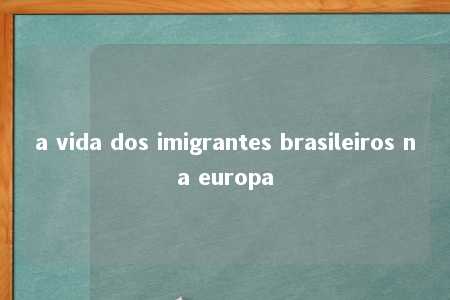 a vida dos imigrantes brasileiros na europa