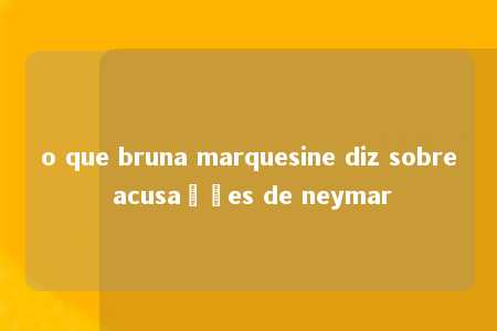 o que bruna marquesine diz sobre acusações de neymar