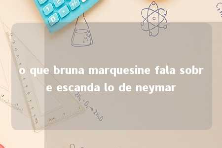 o que bruna marquesine fala sobre escanda lo de neymar