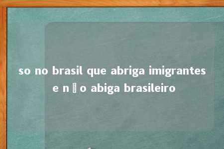 so no brasil que abriga imigrantes e não abiga brasileiro