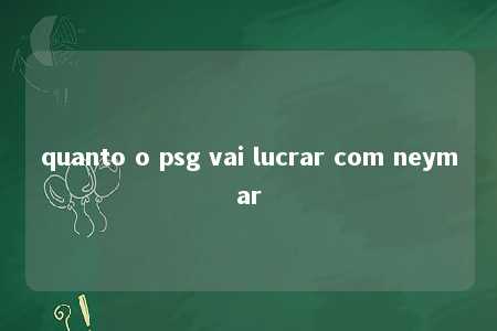 quanto o psg vai lucrar com neymar