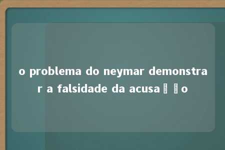 o problema do neymar demonstrar a falsidade da acusação