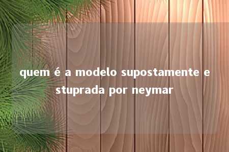 quem é a modelo supostamente estuprada por neymar