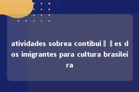 atividades sobrea contibuições dos imigrantes para cultura brasileira