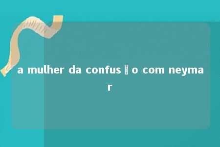 a mulher da confusão com neymar