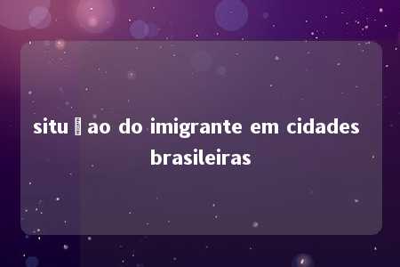 situçao do imigrante em cidades brasileiras