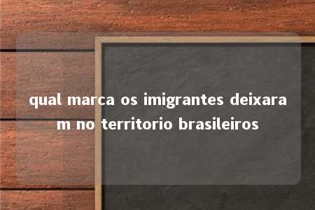 qual marca os imigrantes deixaram no territorio brasileiros