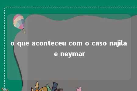 o que aconteceu com o caso najila e neymar