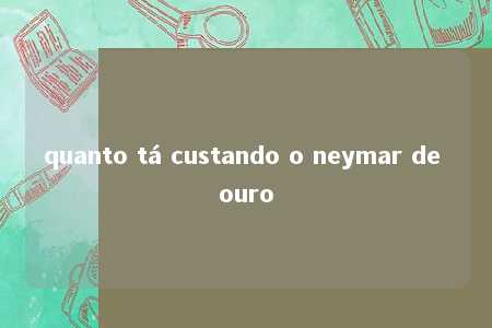 quanto tá custando o neymar de ouro