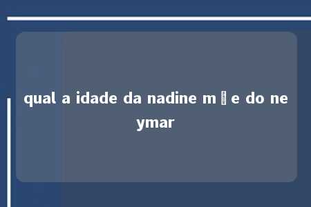 qual a idade da nadine mãe do neymar