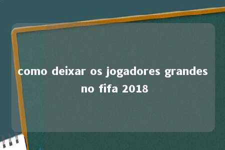 como deixar os jogadores grandes no fifa 2018