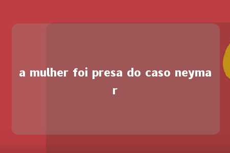 a mulher foi presa do caso neymar