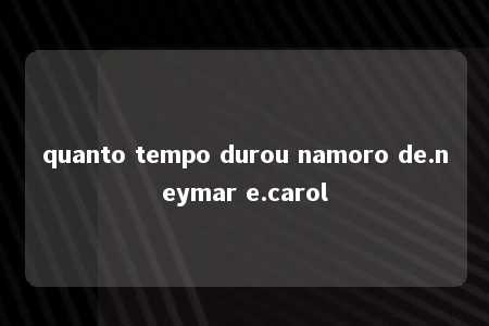 quanto tempo durou namoro de.neymar e.carol