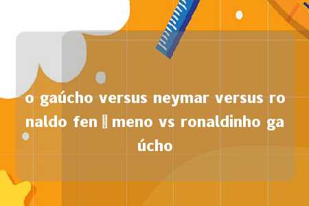 o gaúcho versus neymar versus ronaldo fenômeno vs ronaldinho gaúcho