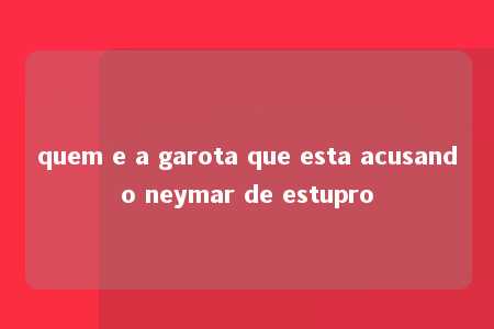 quem e a garota que esta acusando neymar de estupro