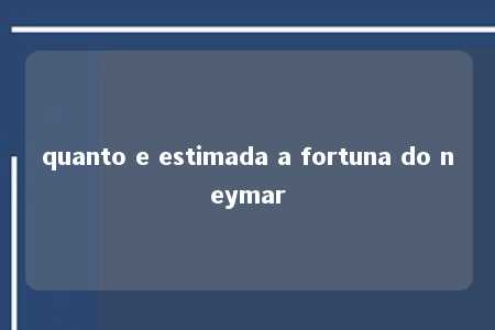 quanto e estimada a fortuna do neymar