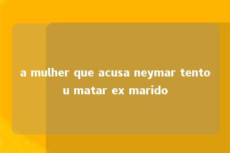 a mulher que acusa neymar tentou matar ex marido