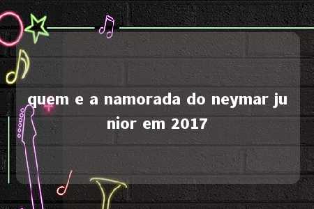 quem e a namorada do neymar junior em 2017