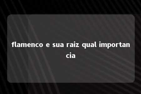 flamenco e sua raiz qual importancia