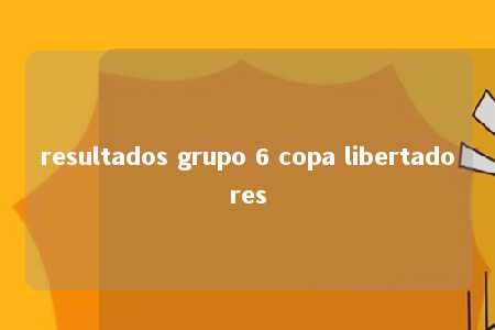 resultados grupo 6 copa libertadores