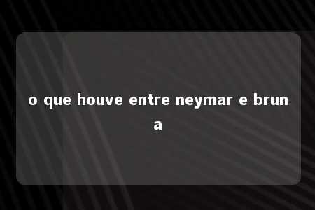 o que houve entre neymar e bruna