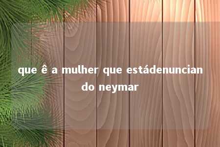 que ê a mulher que estádenunciando neymar