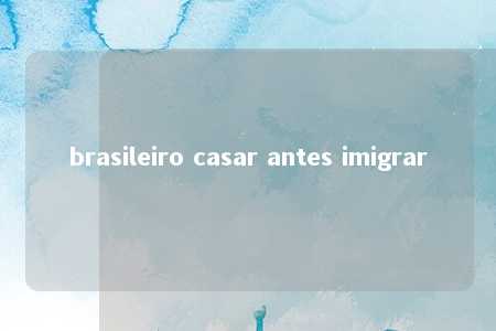 brasileiro casar antes imigrar