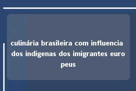 culinária brasileira com influencia dos indigenas dos imigrantes europeus