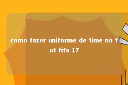 como fazer uniforme de time no fut fifa 17