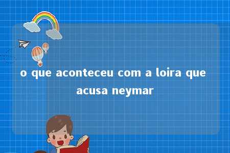 o que aconteceu com a loira que acusa neymar