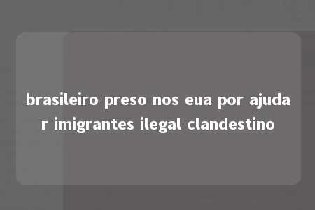 brasileiro preso nos eua por ajudar imigrantes ilegal clandestino