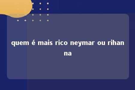 quem é mais rico neymar ou rihanna