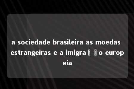 a sociedade brasileira as moedas estrangeiras e a imigração europeia