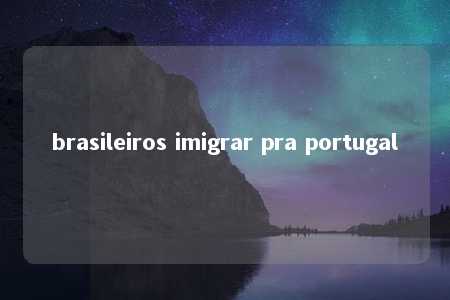 brasileiros imigrar pra portugal