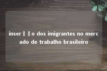 inserção dos imigrantes no mercado de trabalho brasileiro