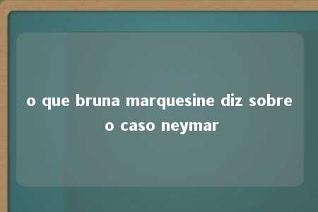 o que bruna marquesine diz sobre o caso neymar