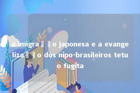 a imigração japonesa e a evangelização dos nipo-brasileiros tetuo fugita