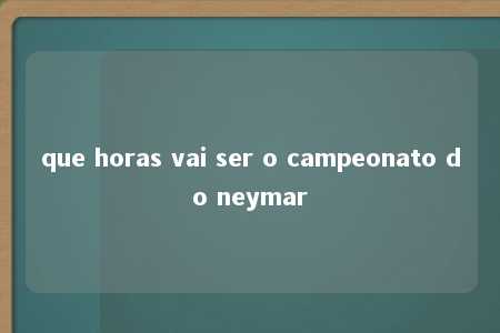 que horas vai ser o campeonato do neymar