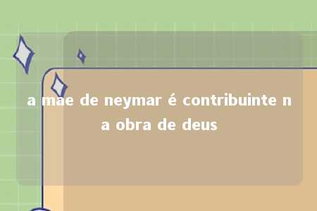 a mae de neymar é contribuinte na obra de deus